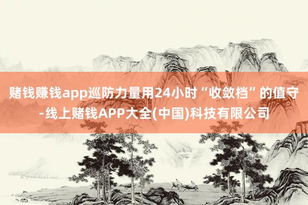 赌钱赚钱app巡防力量用24小时“收敛档”的值守-线上赌钱APP大全(中国)科技有限公司