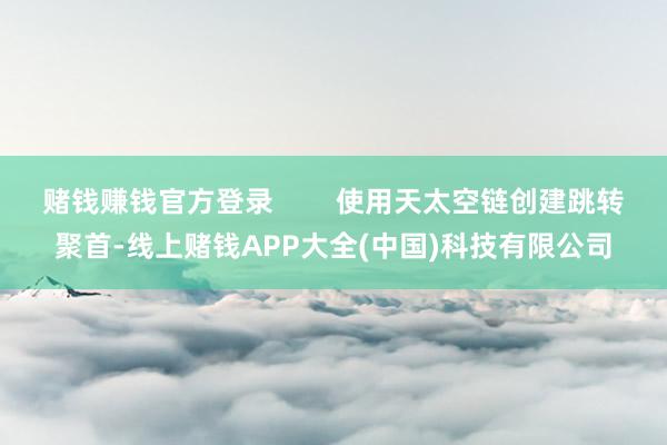 赌钱赚钱官方登录        使用天太空链创建跳转聚首-线上赌钱APP大全(中国)科技有限公司