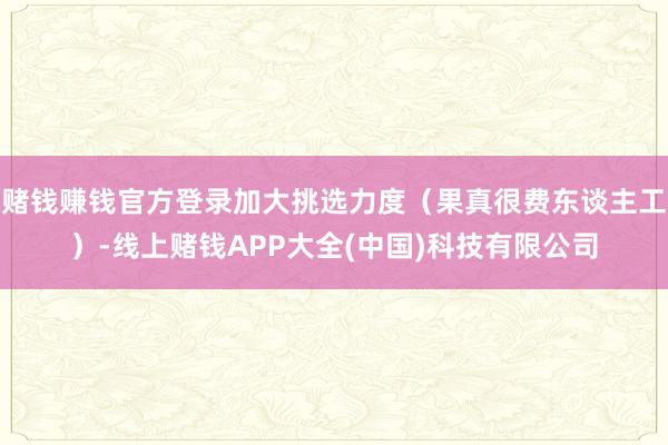 赌钱赚钱官方登录加大挑选力度（果真很费东谈主工）-线上赌钱APP大全(中国)科技有限公司