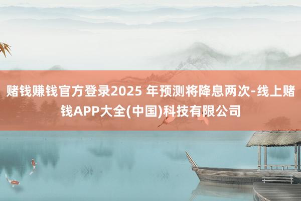 赌钱赚钱官方登录2025 年预测将降息两次-线上赌钱APP大全(中国)科技有限公司