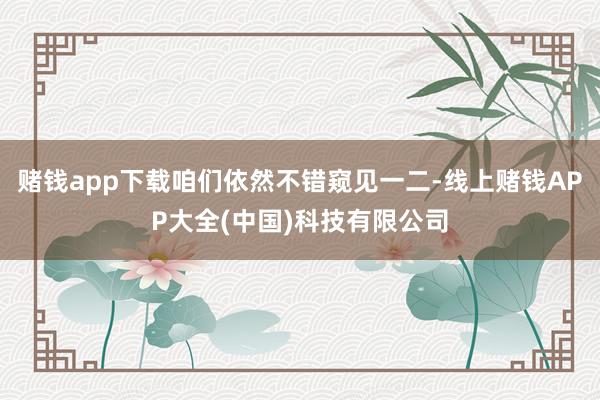 赌钱app下载咱们依然不错窥见一二-线上赌钱APP大全(中国)科技有限公司