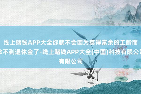 线上赌钱APP大全你就不会因为莫得富余的工龄而拿不到退休金了-线上赌钱APP大全(中国)科技有限公司